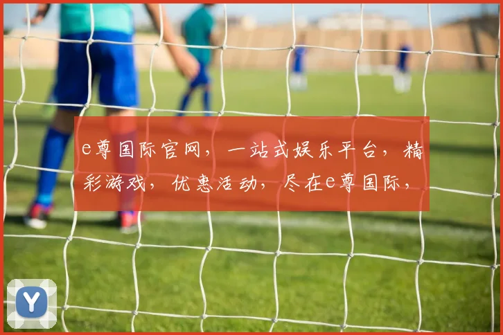 e尊国际官网，一站式娱乐平台，精彩游戏，优惠活动，尽在e尊国际，邀您共享娱乐盛宴
