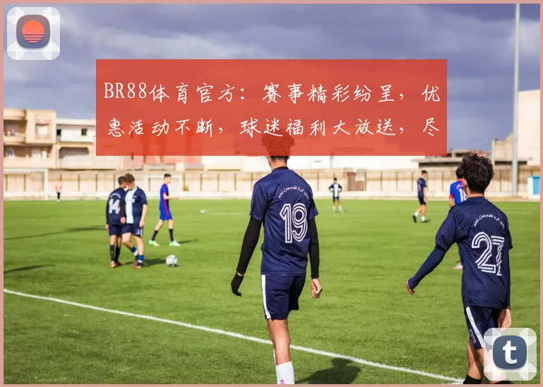 BR88体育官方：赛事精彩纷呈，优惠活动不断，球迷福利大放送，尽享竞技盛宴