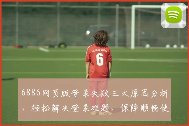 6886网页版登录失败三大原因分析，轻松解决登录难题，保障顺畅使用体验，三个技巧分享
