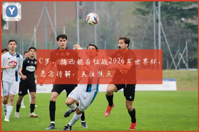 C罗、梅西能否征战2026年世界杯，悬念待解，关注焦点