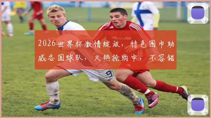 2026世界杯激情绽放，特色围巾助威各国球队，火热抢购中，不容错过