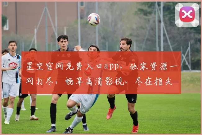 星空官网免费入口app，独家资源一网打尽，畅享高清影视，尽在指尖